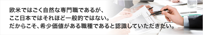 欧米ではごく当然な専門職であるが、ここ日本ではそれほど一般的ではない。だからこそ、希少価値がある職種であると認識していただきたい。