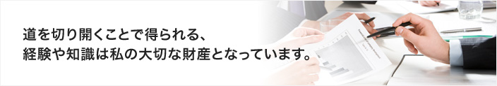 道を切り開くことで得られる、経験や知識は私の大切な財産となっています。